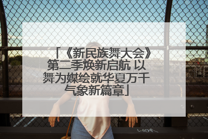 《新民族舞大会》第二季焕新启航 以舞为媒绘就华夏万千气象新篇章