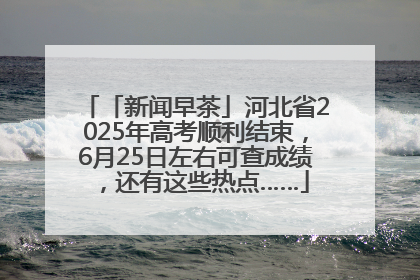 「新闻早茶」河北省2025年高考顺利结束，6月25日左右可查成绩，还有这些热点……