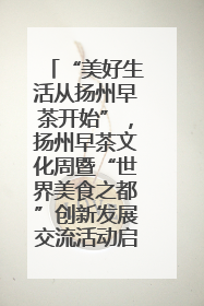 “美好生活从扬州早茶开始”，扬州早茶文化周暨“世界美食之都”创新发展交流活动启幕