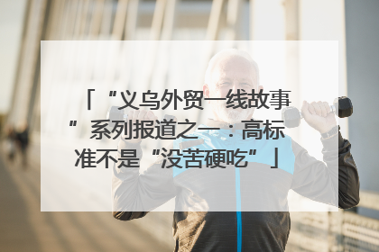 “义乌外贸一线故事”系列报道之一：高标准不是“没苦硬吃”
