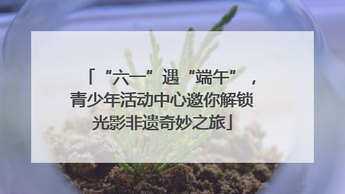 “六一”遇“端午”，青少年活动中心邀你解锁光影非遗奇妙之旅