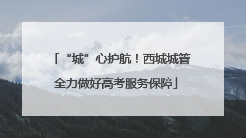 “城”心护航！西城城管全力做好高考服务保障