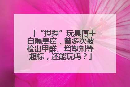 “捏捏”玩具博主自曝患癌，曾多次被检出甲醛、增塑剂等超标，还能玩吗？