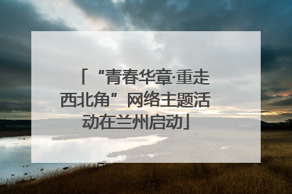 “青春华章·重走西北角”网络主题活动在兰州启动
