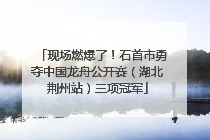 现场燃爆了！石首市勇夺中国龙舟公开赛（湖北荆州站）三项冠军