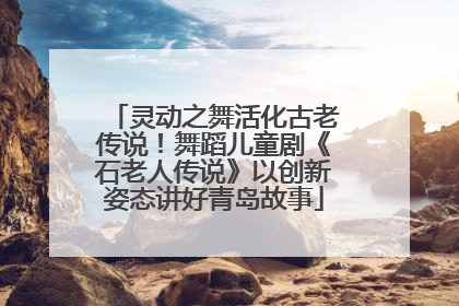 灵动之舞活化古老传说！舞蹈儿童剧《石老人传说》以创新姿态讲好青岛故事