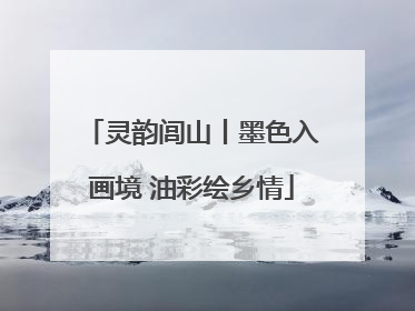 灵韵闾山丨墨色入画境 油彩绘乡情