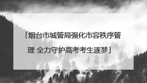 烟台市城管局强化市容秩序管理 全力守护高考考生逐梦