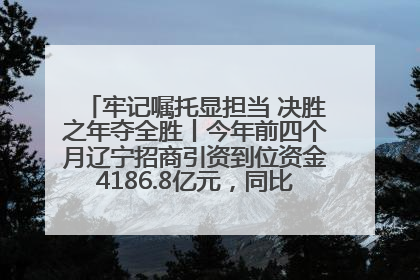 牢记嘱托显担当 决胜之年夺全胜丨今年前四个月辽宁招商引资到位资金4186.8亿元，同比增长17.4%