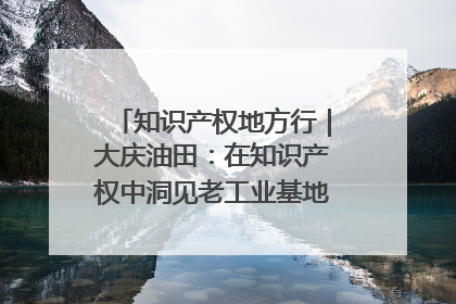 知识产权地方行｜大庆油田：在知识产权中洞见老工业基地的 “创新密码”