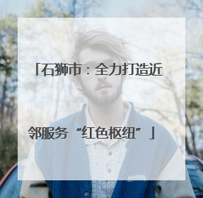 石狮市：全力打造近邻服务“红色枢纽”