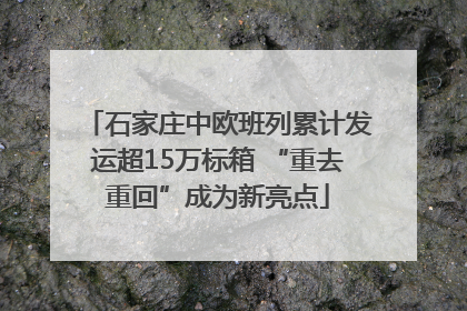 石家庄中欧班列累计发运超15万标箱 “重去重回”成为新亮点