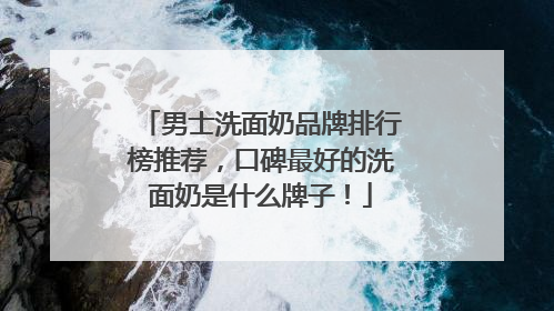 男士洗面奶品牌排行榜推荐，口碑最好的洗面奶是什么牌子！