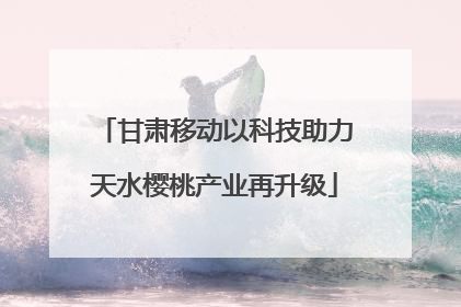 甘肃移动以科技助力天水樱桃产业再升级