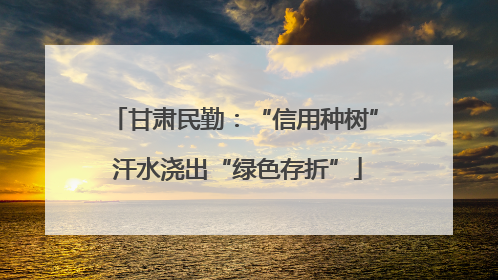 甘肃民勤：“信用种树” 汗水浇出“绿色存折”