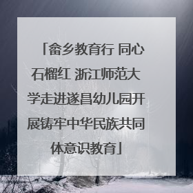 畲乡教育行 同心石榴红 浙江师范大学走进遂昌幼儿园开展铸牢中华民族共同体意识教育
