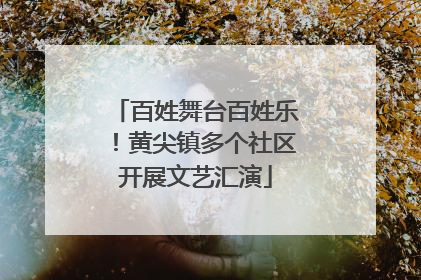 百姓舞台百姓乐！黄尖镇多个社区开展文艺汇演