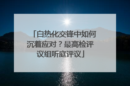 白热化交锋中如何沉着应对？最高检评议组听庭评议