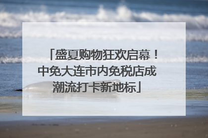 盛夏购物狂欢启幕！中免大连市内免税店成潮流打卡新地标