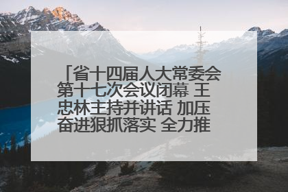 省十四届人大常委会第十七次会议闭幕 王忠林主持并讲话 加压奋进狠抓落实 全力推动支点建设成势见效