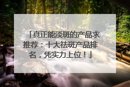 真正能淡斑的产品求推荐：十大祛斑产品排名，凭实力上位！