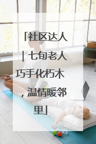 社区达人｜七旬老人巧手化朽木，温情暖邻里
