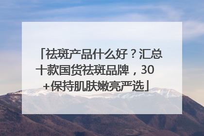 祛斑产品什么好？汇总十款国货祛斑品牌，30+保持肌肤嫩亮严选
