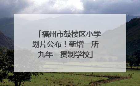 福州市鼓楼区小学划片公布！新增一所九年一贯制学校