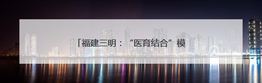 福建三明：“医育结合”模式高质量解决“托育难”