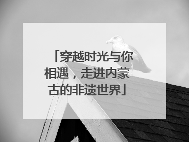 穿越时光与你相遇，走进内蒙古的非遗世界