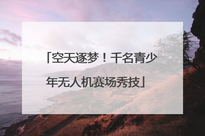 空天逐梦！千名青少年无人机赛场秀技