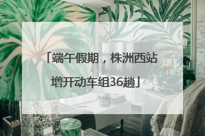 端午假期，株洲西站增开动车组36趟