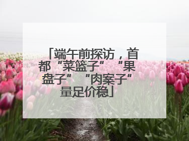端午前探访，首都“菜篮子”“果盘子”“肉案子”量足价稳