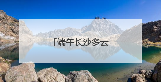 端午长沙多云天气为主，雨水天天“打卡”