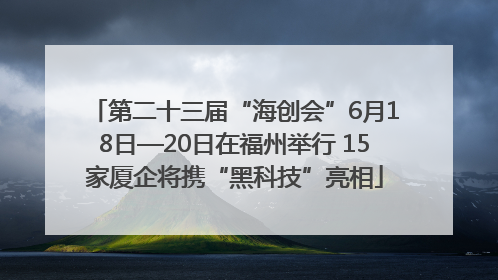 第二十三届“海创会”6月18日—20日在福州举行 15家厦企将携“黑科技”亮相