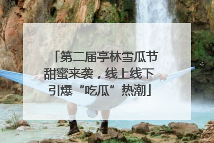 第二届亭林雪瓜节甜蜜来袭，线上线下引爆“吃瓜”热潮