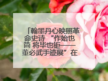 翰墨丹心映照革命史诗 “作始也简 将毕也钜——董必武手迹展”在福州开幕
