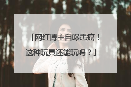网红博主自曝患癌！这种玩具还能玩吗？