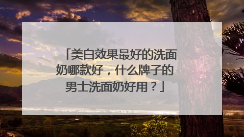 美白效果最好的洗面奶哪款好，什么牌子的男士洗面奶好用？