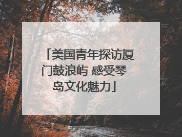 美国青年探访厦门鼓浪屿 感受琴岛文化魅力