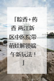 粽香+药香 两江新区中医院带萌娃解锁端午新玩法！