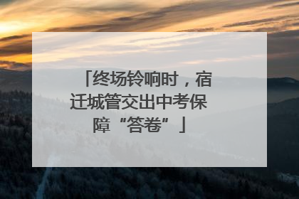 终场铃响时，宿迁城管交出中考保障“答卷”