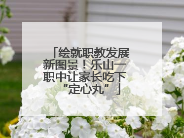 绘就职教发展新图景！乐山一职中让家长吃下“定心丸”
