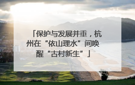 保护与发展并重，杭州在“依山理水”间唤醒“古村新生”