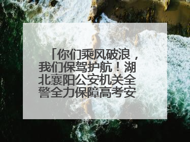 你们乘风破浪，我们保驾护航！湖北襄阳公安机关全警全力保障高考安全顺利举行