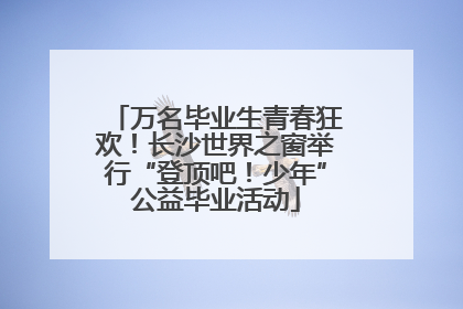 万名毕业生青春狂欢！长沙世界之窗举行“登顶吧！少年”公益毕业活动