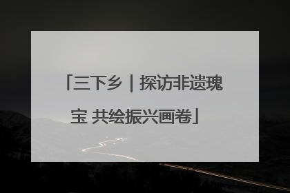 三下乡｜探访非遗瑰宝 共绘振兴画卷