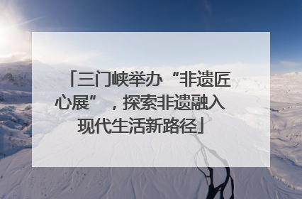 三门峡举办“非遗匠心展”，探索非遗融入现代生活新路径