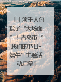 上演千人包粽子“大场面”！青岛市“我们的节日•端午”主题活动启幕