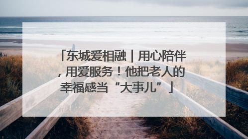 东城爱相融｜用心陪伴，用爱服务！他把老人的幸福感当“大事儿”